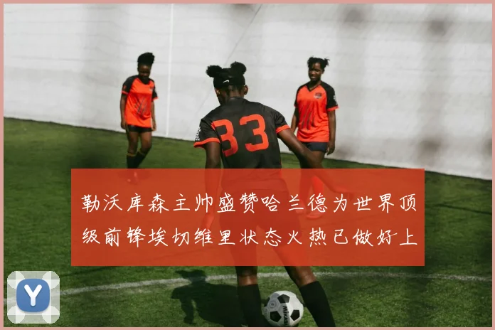 勒沃库森主帅盛赞哈兰德为世界顶级前锋埃切维里状态火热已做好上场准备