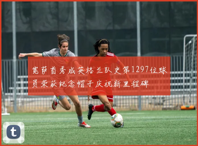 宽萨首秀成英格兰队史第1297位球员荣获纪念帽子庆祝新里程碑