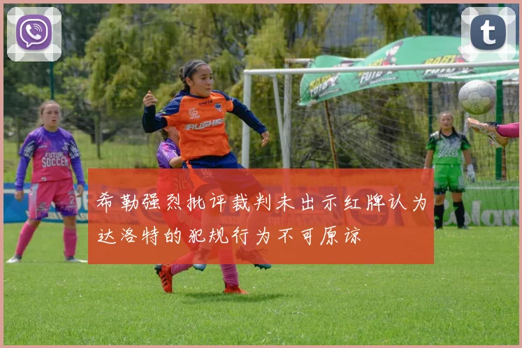 希勒强烈批评裁判未出示红牌认为达洛特的犯规行为不可原谅
