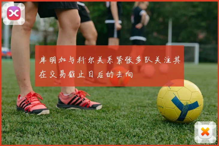 库明加与科尔关系紧张多队关注其在交易截止日后的去向