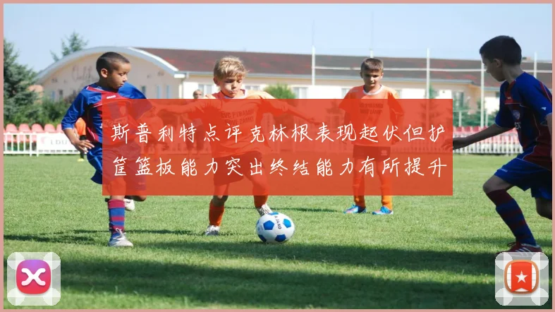 斯普利特点评克林根表现起伏但护筐篮板能力突出终结能力有所提升