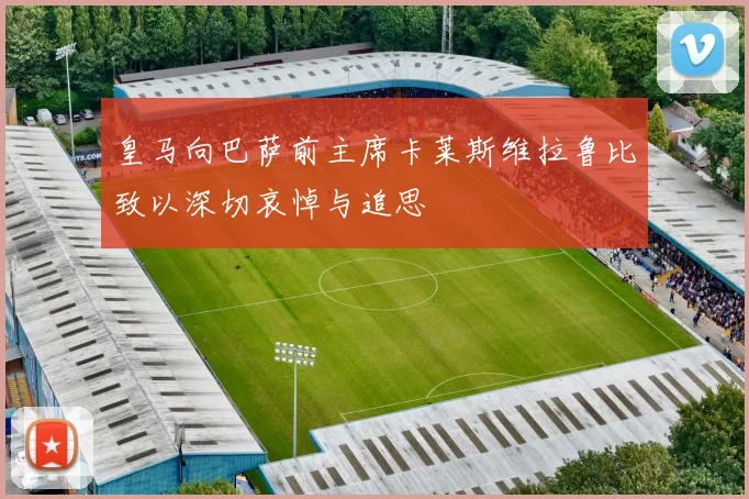 皇马向巴萨前主席卡莱斯维拉鲁比致以深切哀悼与追思
