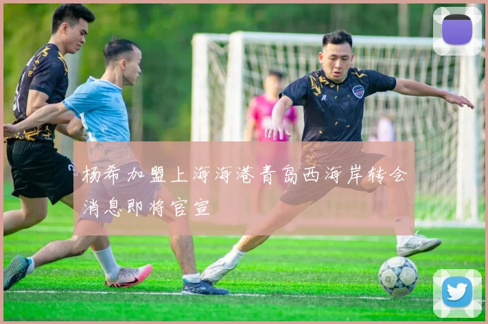 杨希加盟上海海港青岛西海岸转会消息即将官宣