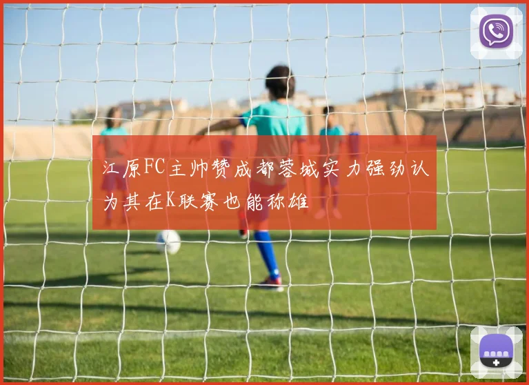 江原FC主帅赞成都蓉城实力强劲认为其在K联赛也能称雄