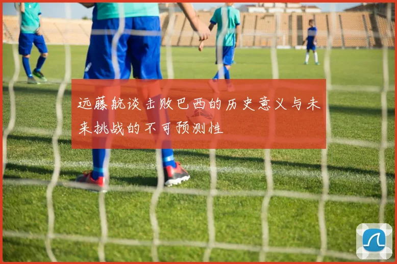 远藤航谈击败巴西的历史意义与未来挑战的不可预测性