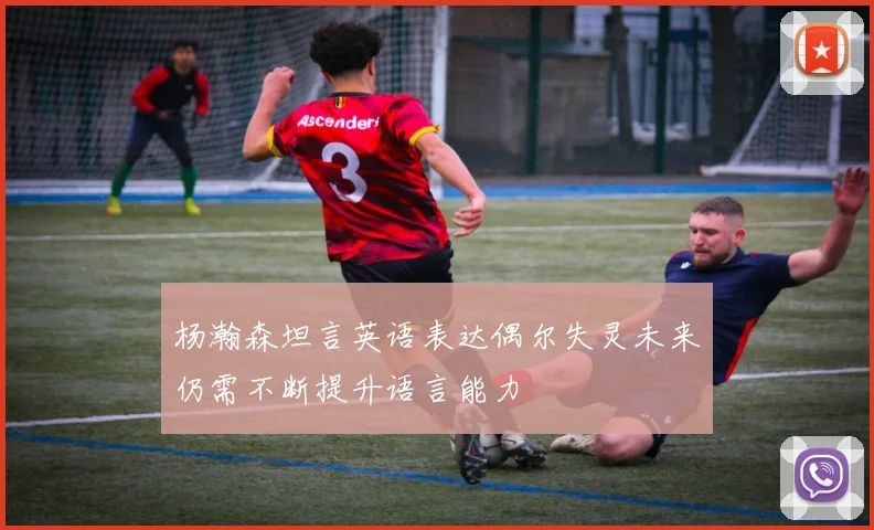 杨瀚森坦言英语表达偶尔失灵未来仍需不断提升语言能力