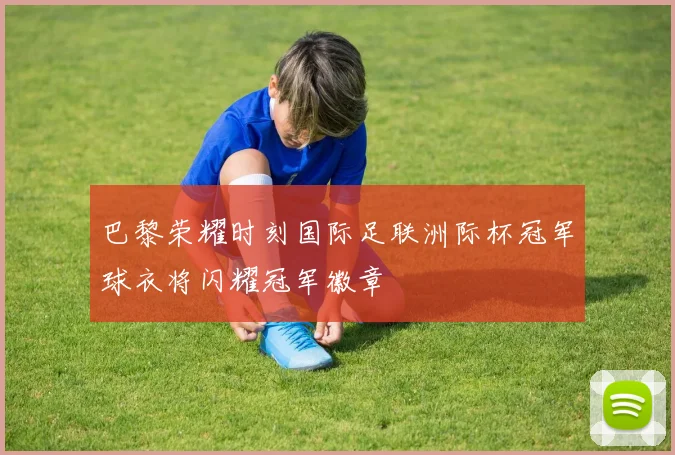 巴黎荣耀时刻国际足联洲际杯冠军球衣将闪耀冠军徽章