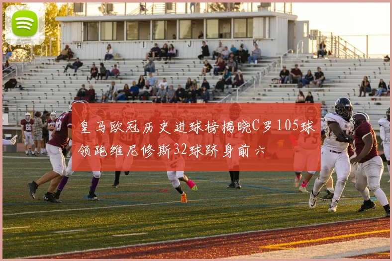 皇马欧冠历史进球榜揭晓C罗105球领跑维尼修斯32球跻身前六
