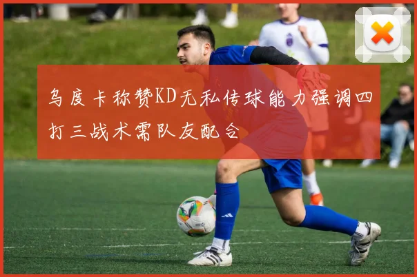 乌度卡称赞KD无私传球能力强调四打三战术需队友配合