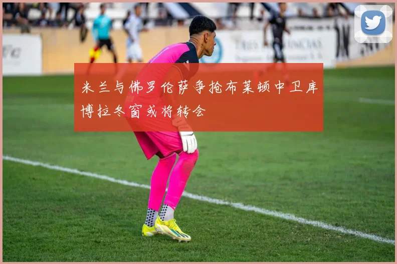 米兰与佛罗伦萨争抢布莱顿中卫库博拉冬窗或将转会
