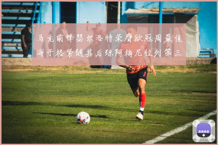 马竞前锋瑟尔洛特荣膺欧冠周最佳海于格紧随其后琼阿梅尼位列第三