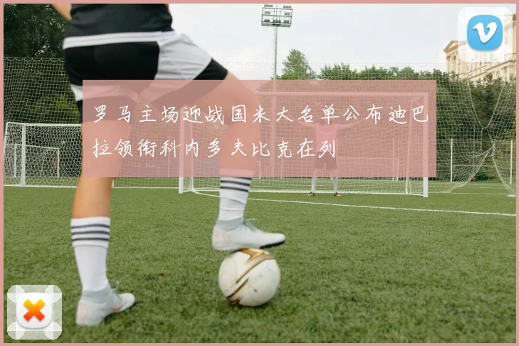 罗马主场迎战国米大名单公布迪巴拉领衔科内多夫比克在列