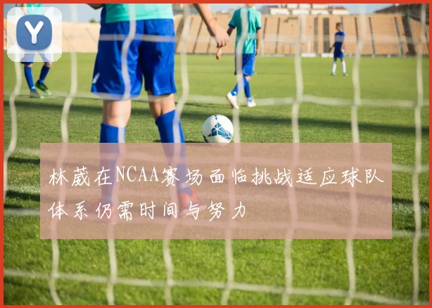 林葳在NCAA赛场面临挑战适应球队体系仍需时间与努力