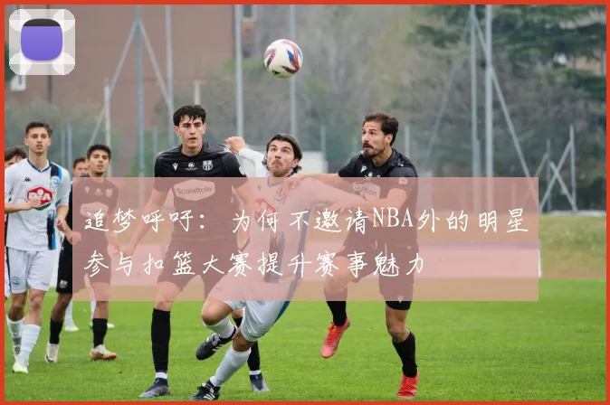 追梦呼吁：为何不邀请NBA外的明星参与扣篮大赛提升赛事魅力