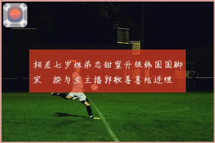 相差七岁姐弟恋甜蜜升级韩国国脚宋旻揆与女主播郭敏善喜结连理