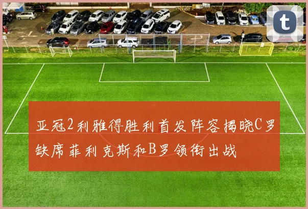 亚冠2利雅得胜利首发阵容揭晓C罗缺席菲利克斯和B罗领衔出战