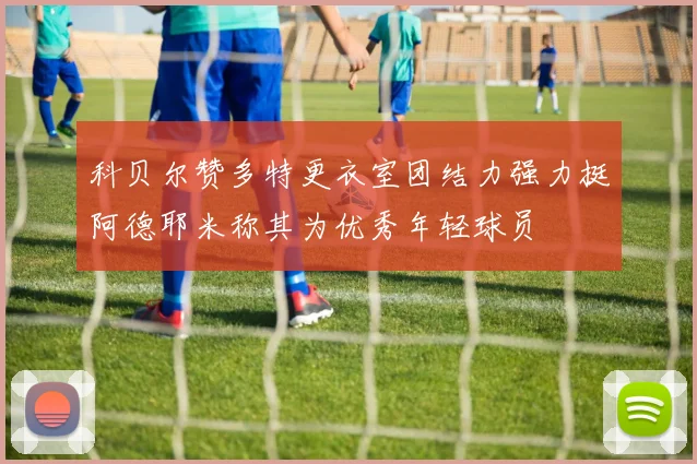 科贝尔赞多特更衣室团结力强力挺阿德耶米称其为优秀年轻球员