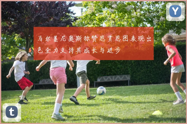 马尔基尼奥斯称赞恩贾恩图表现出色全力支持其成长与进步