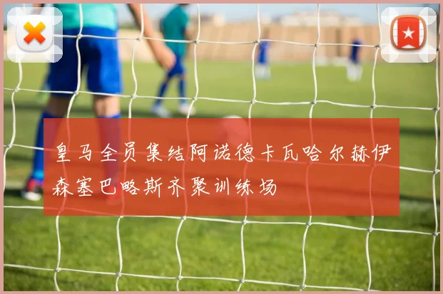 皇马全员集结阿诺德卡瓦哈尔赫伊森塞巴略斯齐聚训练场
