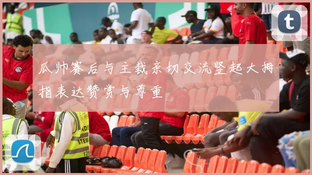 瓜帅赛后与主裁亲切交流竖起大拇指表达赞赏与尊重