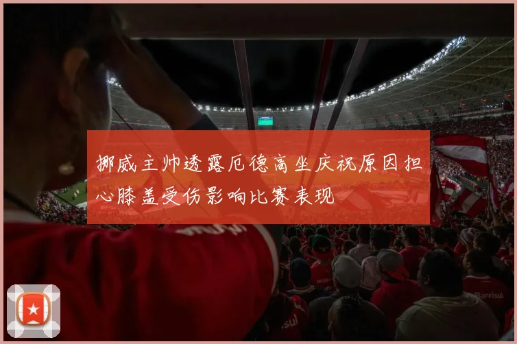 挪威主帅透露厄德高坐庆祝原因担心膝盖受伤影响比赛表现