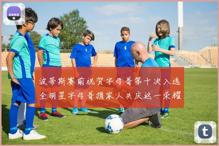 波蒂斯赛前祝贺字母哥第十次入选全明星字母哥携家人共庆这一荣耀时刻