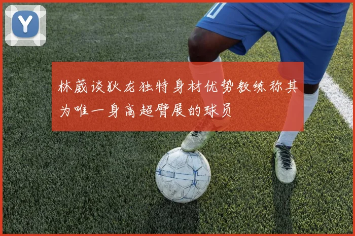 林葳谈狄龙独特身材优势教练称其为唯一身高超臂展的球员