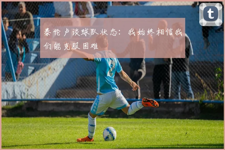 泰伦卢谈球队状态：我始终相信我们能克服困难