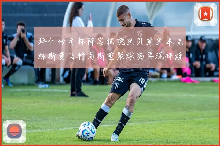 拜仁传奇杯阵容揭晓里贝里罗本克林斯曼马特乌斯重聚球场再现辉煌