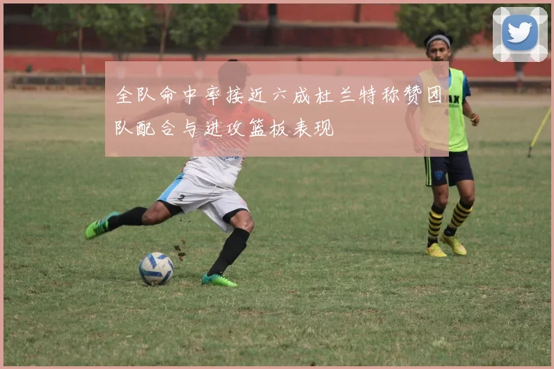 全队命中率接近六成杜兰特称赞团队配合与进攻篮板表现