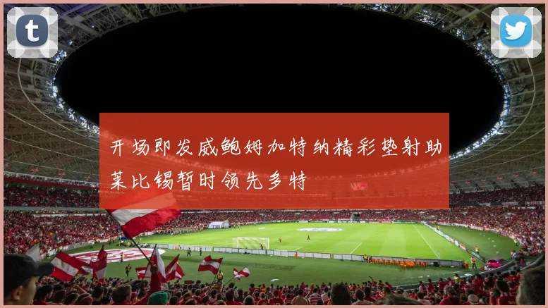 开场即发威鲍姆加特纳精彩垫射助莱比锡暂时领先多特