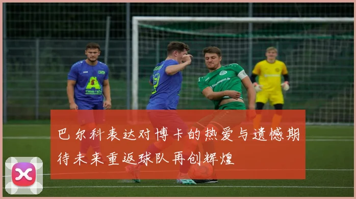 巴尔科表达对博卡的热爱与遗憾期待未来重返球队再创辉煌