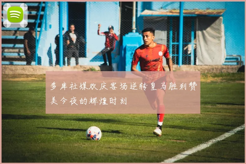多库社媒欢庆客场逆转皇马胜利赞美今夜的辉煌时刻