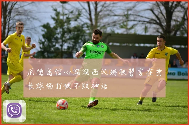 厄德高信心满满西汉姆联誓言在酋长球场打破不败神话
