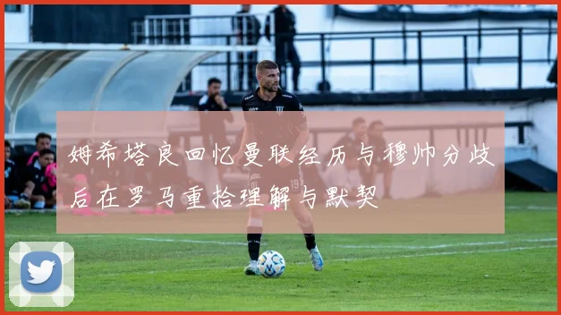 姆希塔良回忆曼联经历与穆帅分歧后在罗马重拾理解与默契