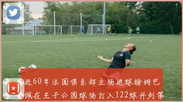 近60年法国俱乐部主场进球榜姆巴佩在王子公园球场打入122球并列第三