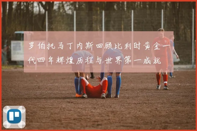 罗伯托马丁内斯回顾比利时黄金一代四年辉煌历程与世界第一成就