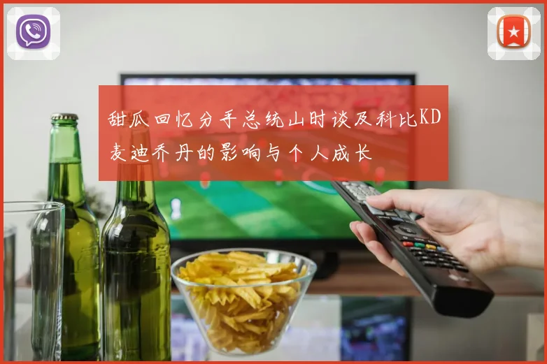 甜瓜回忆分手总统山时谈及科比KD麦迪乔丹的影响与个人成长