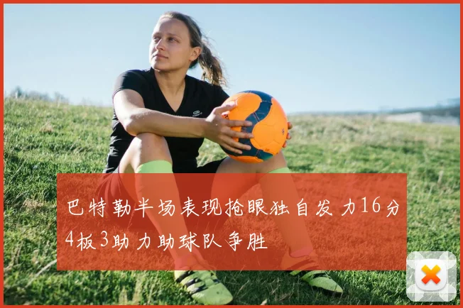 巴特勒半场表现抢眼独自发力16分4板3助力助球队争胜