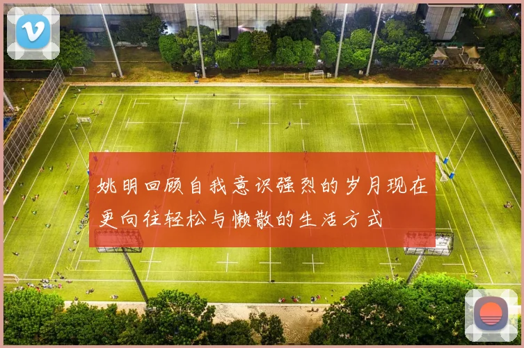 姚明回顾自我意识强烈的岁月现在更向往轻松与懒散的生活方式