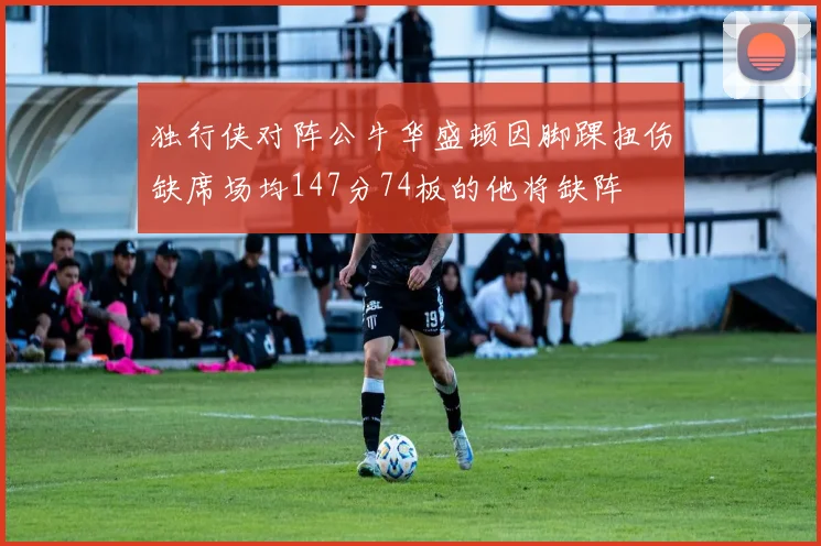 独行侠对阵公牛华盛顿因脚踝扭伤缺席场均147分74板的他将缺阵