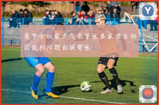 意甲会议前夕气氛紧张多家俱乐部因裁判问题剑拔弩张
